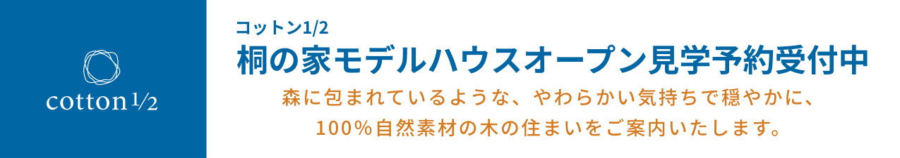 コットン1/2 桐の家モデルハウスオープン見学予約受付中　森に包まれているような、やわらかい気持ちで穏やかに、100％自然素材の木の住まいをご案内いたします。